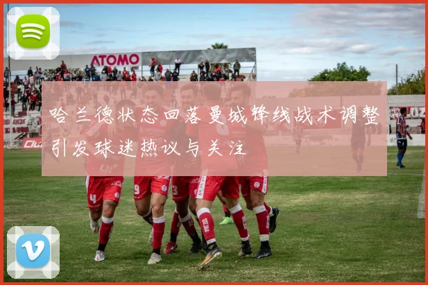 哈兰德状态回落曼城锋线战术调整引发球迷热议与关注