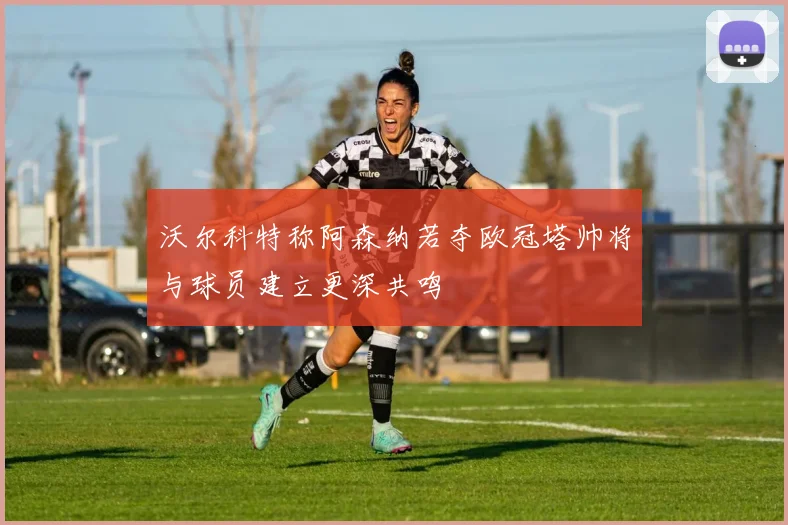沃尔科特称阿森纳若夺欧冠塔帅将与球员建立更深共鸣