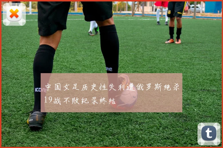 中国女足历史性失利遭俄罗斯绝杀19战不败纪录终结