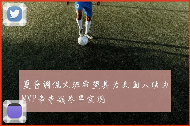 夏普调侃文班希望其为美国人助力MVP争夺战尽早实现