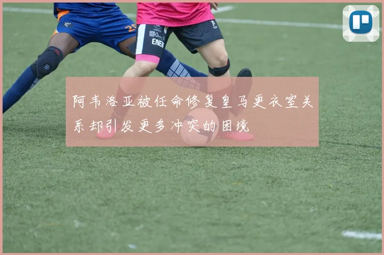 阿韦洛亚被任命修复皇马更衣室关系却引发更多冲突的困境