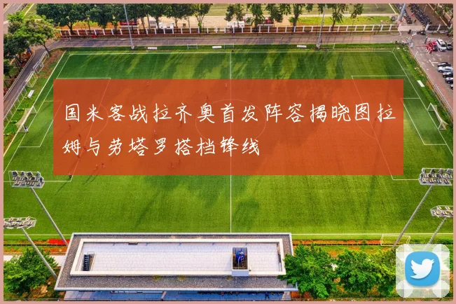 国米客战拉齐奥首发阵容揭晓图拉姆与劳塔罗搭档锋线